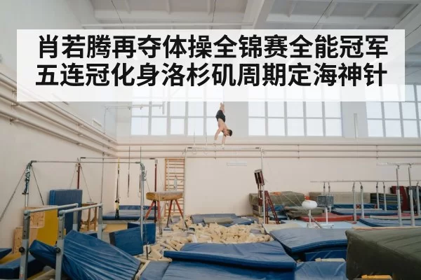 肖若腾再夺体操全锦赛全能冠军五连冠化身洛杉矶周期定海神针